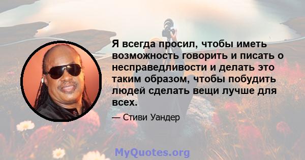 Я всегда просил, чтобы иметь возможность говорить и писать о несправедливости и делать это таким образом, чтобы побудить людей сделать вещи лучше для всех.