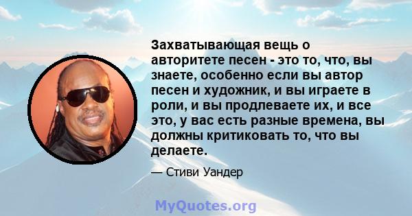 Захватывающая вещь о авторитете песен - это то, что, вы знаете, особенно если вы автор песен и художник, и вы играете в роли, и вы продлеваете их, и все это, у вас есть разные времена, вы должны критиковать то, что вы