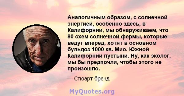 Аналогичным образом, с солнечной энергией, особенно здесь, в Калифорнии, мы обнаруживаем, что 80 схем солнечной фермы, которые ведут вперед, хотят в основном бульдоз 1000 кв. Мио. Южной Калифорнии пустыни. Ну, как