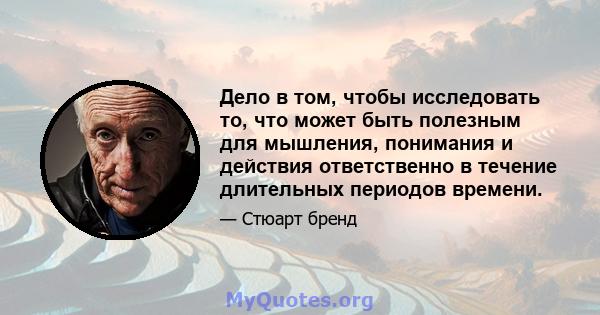 Дело в том, чтобы исследовать то, что может быть полезным для мышления, понимания и действия ответственно в течение длительных периодов времени.