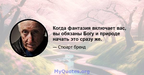 Когда фантазия включает вас, вы обязаны Богу и природе начать это сразу же.