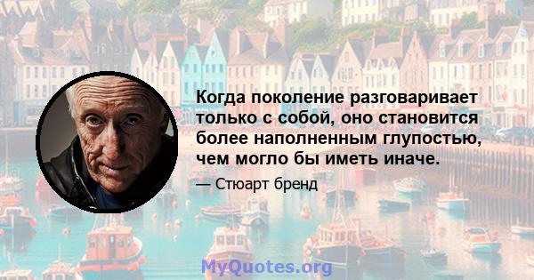 Когда поколение разговаривает только с собой, оно становится более наполненным глупостью, чем могло бы иметь иначе.