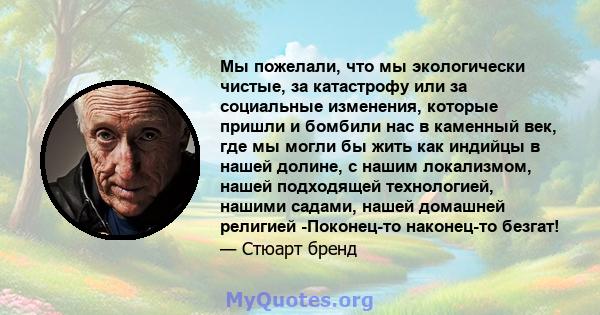 Мы пожелали, что мы экологически чистые, за катастрофу или за социальные изменения, которые пришли и бомбили нас в каменный век, где мы могли бы жить как индийцы в нашей долине, с нашим локализмом, нашей подходящей