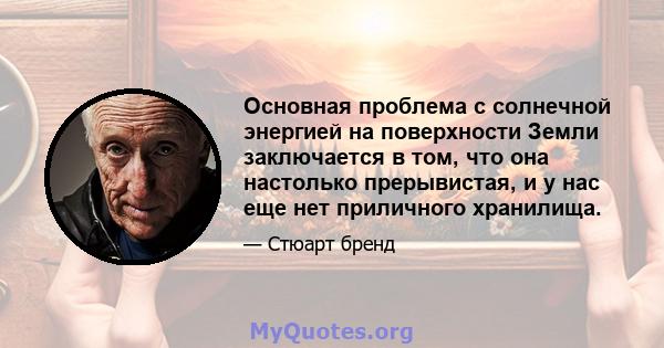 Основная проблема с солнечной энергией на поверхности Земли заключается в том, что она настолько прерывистая, и у нас еще нет приличного хранилища.