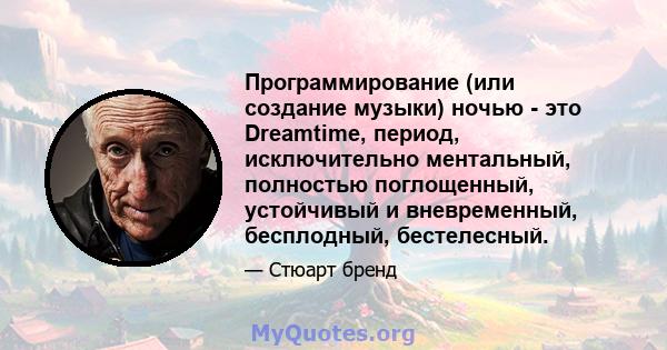 Программирование (или создание музыки) ночью - это Dreamtime, период, исключительно ментальный, полностью поглощенный, устойчивый и вневременный, бесплодный, бестелесный.