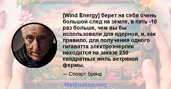 [Wind Energy] берет на себя очень большой след на земле, в пять -10 раз больше, чем вы бы использовали для ядерной, и, как правило, для получения одного гигаватта электроэнергии находится на заказе 250 квадратных миль