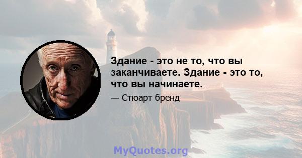 Здание - это не то, что вы заканчиваете. Здание - это то, что вы начинаете.