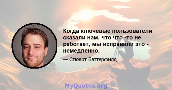 Когда ключевые пользователи сказали нам, что что -то не работает, мы исправили это - немедленно.