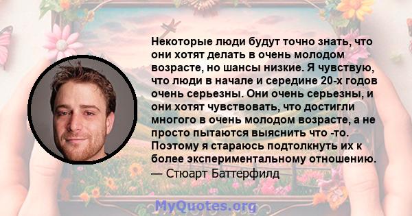 Некоторые люди будут точно знать, что они хотят делать в очень молодом возрасте, но шансы низкие. Я чувствую, что люди в начале и середине 20-х годов очень серьезны. Они очень серьезны, и они хотят чувствовать, что