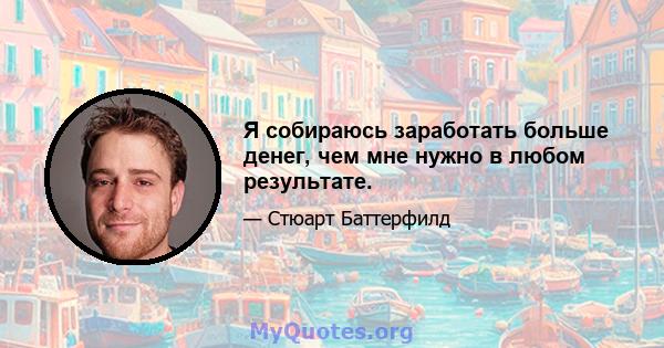 Я собираюсь заработать больше денег, чем мне нужно в любом результате.