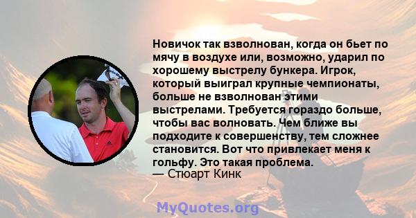 Новичок так взволнован, когда он бьет по мячу в воздухе или, возможно, ударил по хорошему выстрелу бункера. Игрок, который выиграл крупные чемпионаты, больше не взволнован этими выстрелами. Требуется гораздо больше,