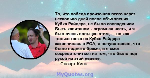 То, что победа произошла всего через несколько дней после объявления Кубка Райдера, не было совпадением. Быть капитаном - огромная честь, и я был очень польщен этим, ... но как только гонка на Кубке Райдера закончилась