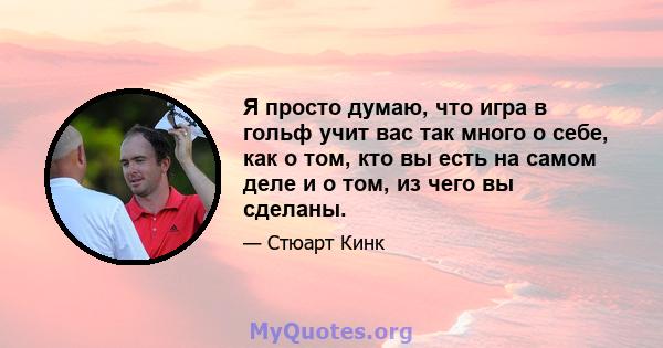 Я просто думаю, что игра в гольф учит вас так много о себе, как о том, кто вы есть на самом деле и о том, из чего вы сделаны.