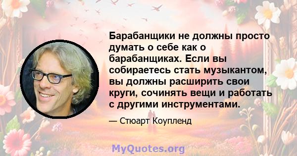 Барабанщики не должны просто думать о себе как о барабанщиках. Если вы собираетесь стать музыкантом, вы должны расширить свои круги, сочинять вещи и работать с другими инструментами.