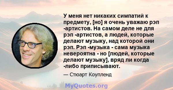 У меня нет никаких симпатий к предмету, [но] я очень уважаю рэп -артистов. На самом деле не для рэп -артистов, а людей, которые делают музыку, над которой они рэп. Рэп -музыка - сама музыка невероятна - но [людей,