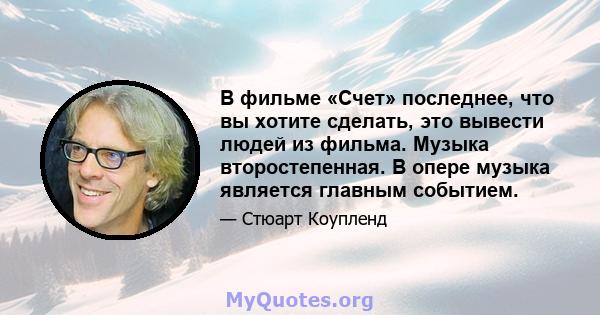 В фильме «Счет» последнее, что вы хотите сделать, это вывести людей из фильма. Музыка второстепенная. В опере музыка является главным событием.