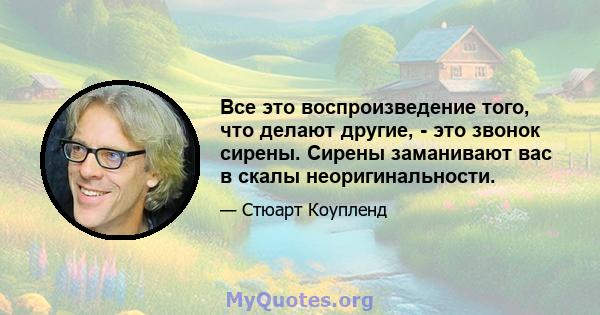 Все это воспроизведение того, что делают другие, - это звонок сирены. Сирены заманивают вас в скалы неоригинальности.