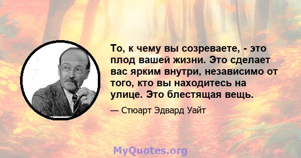 То, к чему вы созреваете, - это плод вашей жизни. Это сделает вас ярким внутри, независимо от того, кто вы находитесь на улице. Это блестящая вещь.