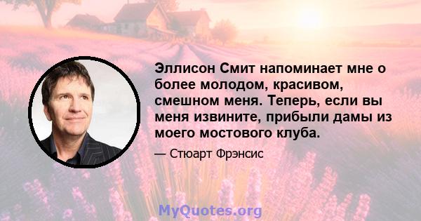 Эллисон Смит напоминает мне о более молодом, красивом, смешном меня. Теперь, если вы меня извините, прибыли дамы из моего мостового клуба.