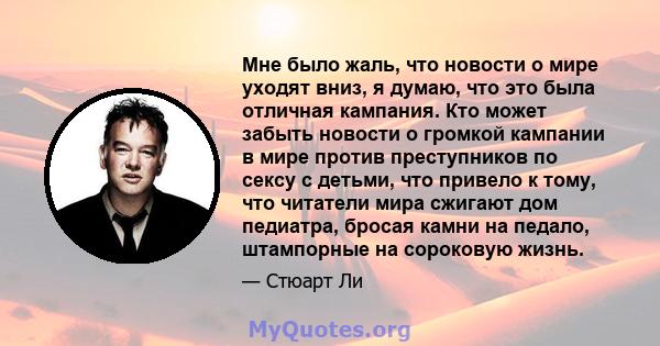 Мне было жаль, что новости о мире уходят вниз, я думаю, что это была отличная кампания. Кто может забыть новости о громкой кампании в мире против преступников по сексу с детьми, что привело к тому, что читатели мира