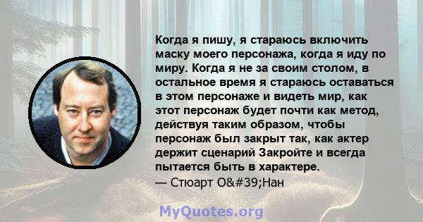 Когда я пишу, я стараюсь включить маску моего персонажа, когда я иду по миру. Когда я не за своим столом, в остальное время я стараюсь оставаться в этом персонаже и видеть мир, как этот персонаж будет почти как метод,