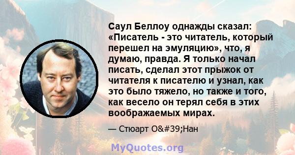 Саул Беллоу однажды сказал: «Писатель - это читатель, который перешел на эмуляцию», что, я думаю, правда. Я только начал писать, сделал этот прыжок от читателя к писателю и узнал, как это было тяжело, но также и того,