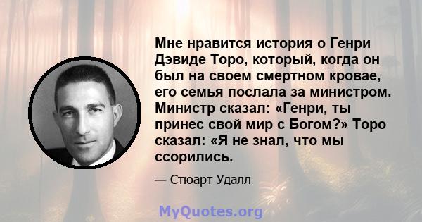 Мне нравится история о Генри Дэвиде Торо, который, когда он был на своем смертном кровае, его семья послала за министром. Министр сказал: «Генри, ты принес свой мир с Богом?» Торо сказал: «Я не знал, что мы ссорились.