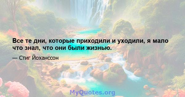 Все те дни, которые приходили и уходили, я мало что знал, что они были жизнью.