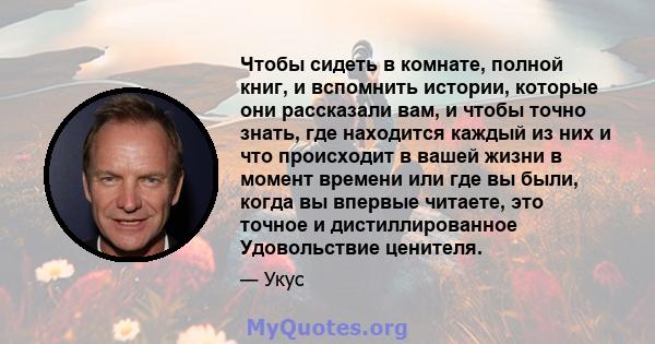 Чтобы сидеть в комнате, полной книг, и вспомнить истории, которые они рассказали вам, и чтобы точно знать, где находится каждый из них и что происходит в вашей жизни в момент времени или где вы были, когда вы впервые