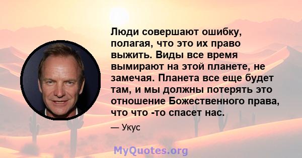 Люди совершают ошибку, полагая, что это их право выжить. Виды все время вымирают на этой планете, не замечая. Планета все еще будет там, и мы должны потерять это отношение Божественного права, что что -то спасет нас.