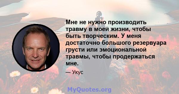 Мне не нужно производить травму в моей жизни, чтобы быть творческим. У меня достаточно большого резервуара грусти или эмоциональной травмы, чтобы продержаться мне.