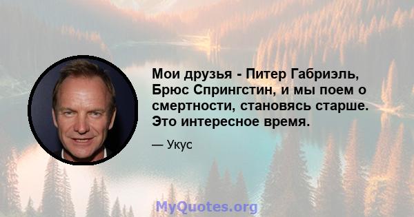 Мои друзья - Питер Габриэль, Брюс Спрингстин, и мы поем о смертности, становясь старше. Это интересное время.