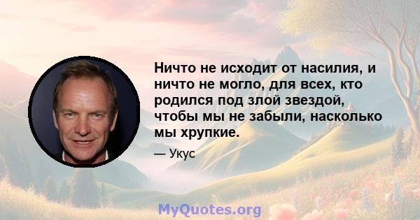 Ничто не исходит от насилия, и ничто не могло, для всех, кто родился под злой звездой, чтобы мы не забыли, насколько мы хрупкие.