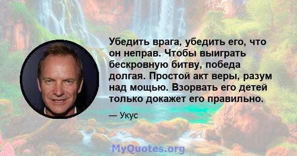 Убедить врага, убедить его, что он неправ. Чтобы выиграть бескровную битву, победа долгая. Простой акт веры, разум над мощью. Взорвать его детей только докажет его правильно.