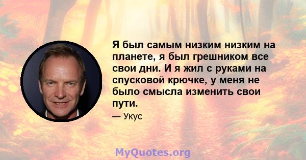 Я был самым низким низким на планете, я был грешником все свои дни. И я жил с руками на спусковой крючке, у меня не было смысла изменить свои пути.