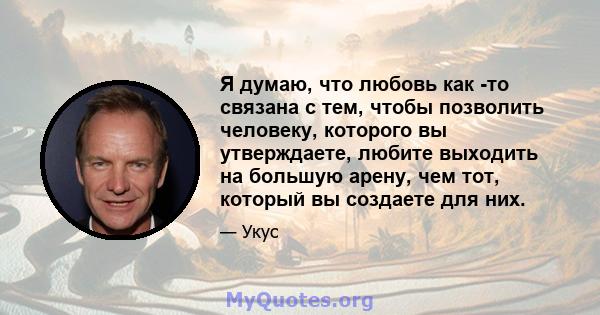 Я думаю, что любовь как -то связана с тем, чтобы позволить человеку, которого вы утверждаете, любите выходить на большую арену, чем тот, который вы создаете для них.