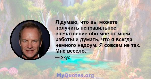 Я думаю, что вы можете получить неправильное впечатление обо мне от моей работы и думать, что я всегда немного недоум. Я совсем не так. Мне весело.