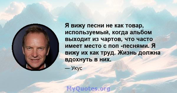 Я вижу песни не как товар, используемый, когда альбом выходит из чартов, что часто имеет место с поп -песнями. Я вижу их как труд. Жизнь должна вдохнуть в них.