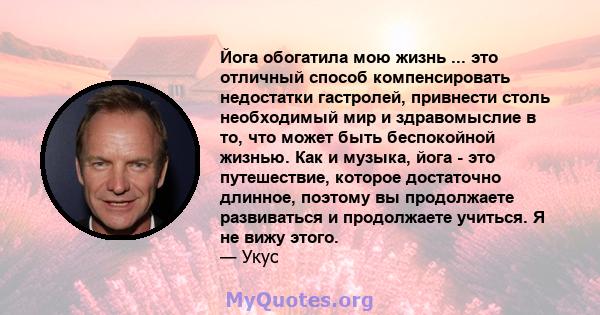 Йога обогатила мою жизнь ... это отличный способ компенсировать недостатки гастролей, привнести столь необходимый мир и здравомыслие в то, что может быть беспокойной жизнью. Как и музыка, йога - это путешествие, которое 