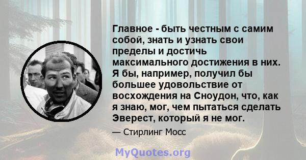 Главное - быть честным с самим собой, знать и узнать свои пределы и достичь максимального достижения в них. Я бы, например, получил бы большее удовольствие от восхождения на Сноудон, что, как я знаю, мог, чем пытаться