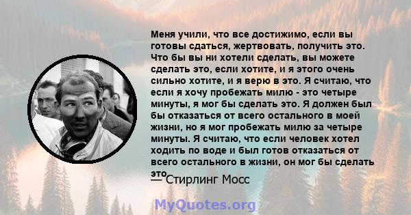 Меня учили, что все достижимо, если вы готовы сдаться, жертвовать, получить это. Что бы вы ни хотели сделать, вы можете сделать это, если хотите, и я этого очень сильно хотите, и я верю в это. Я считаю, что если я хочу