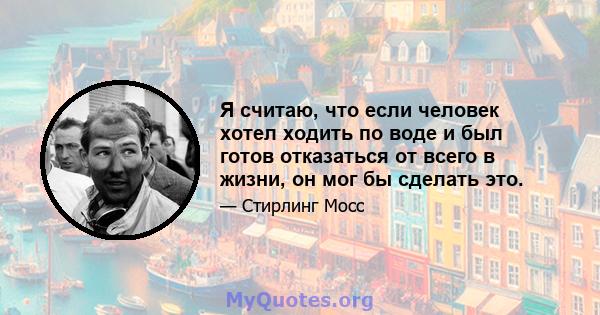 Я считаю, что если человек хотел ходить по воде и был готов отказаться от всего в жизни, он мог бы сделать это.