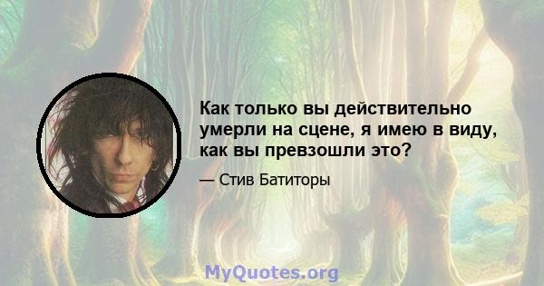 Как только вы действительно умерли на сцене, я имею в виду, как вы превзошли это?