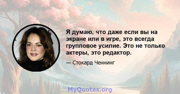 Я думаю, что даже если вы на экране или в игре, это всегда групповое усилие. Это не только актеры, это редактор.