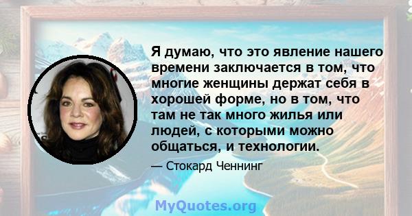 Я думаю, что это явление нашего времени заключается в том, что многие женщины держат себя в хорошей форме, но в том, что там не так много жилья или людей, с которыми можно общаться, и технологии.