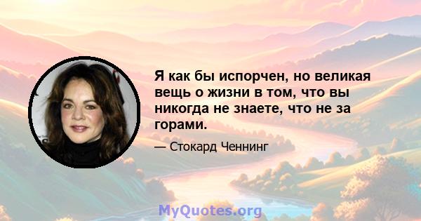 Я как бы испорчен, но великая вещь о жизни в том, что вы никогда не знаете, что не за горами.