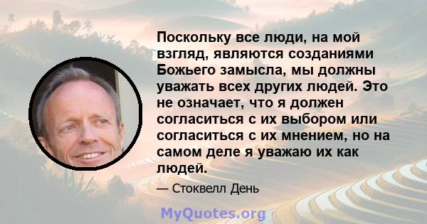 Поскольку все люди, на мой взгляд, являются созданиями Божьего замысла, мы должны уважать всех других людей. Это не означает, что я должен согласиться с их выбором или согласиться с их мнением, но на самом деле я уважаю 