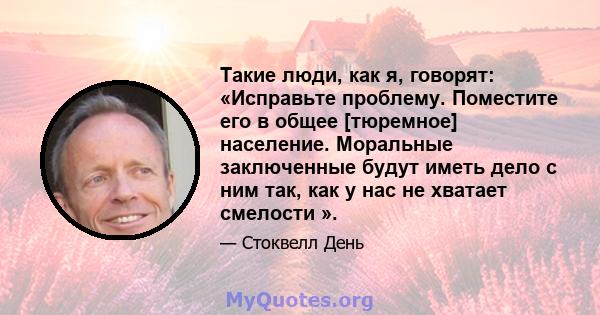 Такие люди, как я, говорят: «Исправьте проблему. Поместите его в общее [тюремное] население. Моральные заключенные будут иметь дело с ним так, как у нас не хватает смелости ».