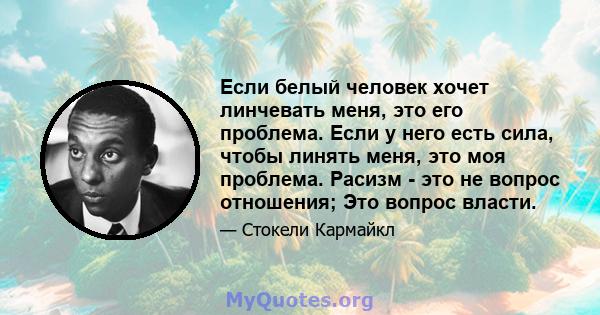 Если белый человек хочет линчевать меня, это его проблема. Если у него есть сила, чтобы линять меня, это моя проблема. Расизм - это не вопрос отношения; Это вопрос власти.