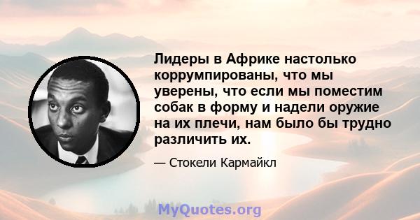 Лидеры в Африке настолько коррумпированы, что мы уверены, что если мы поместим собак в форму и надели оружие на их плечи, нам было бы трудно различить их.